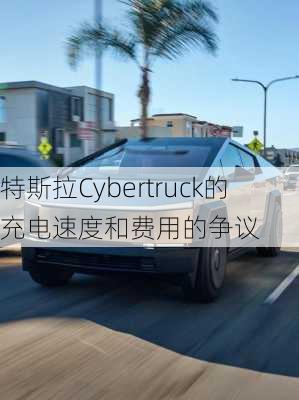 特斯拉Cybertruck的充电速度和费用的争议