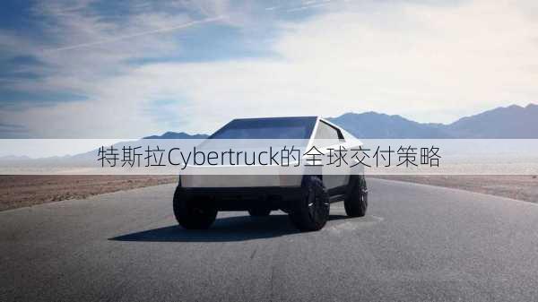 特斯拉Cybertruck的全球交付策略