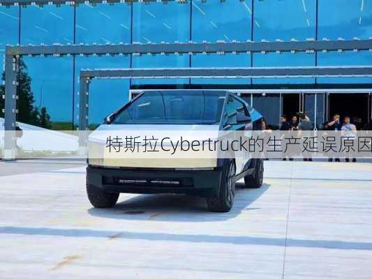 特斯拉Cybertruck的生产延误原因