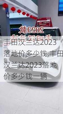 丰田汉兰达2023落地价多少钱,丰田汉兰达2023落地价多少钱一辆